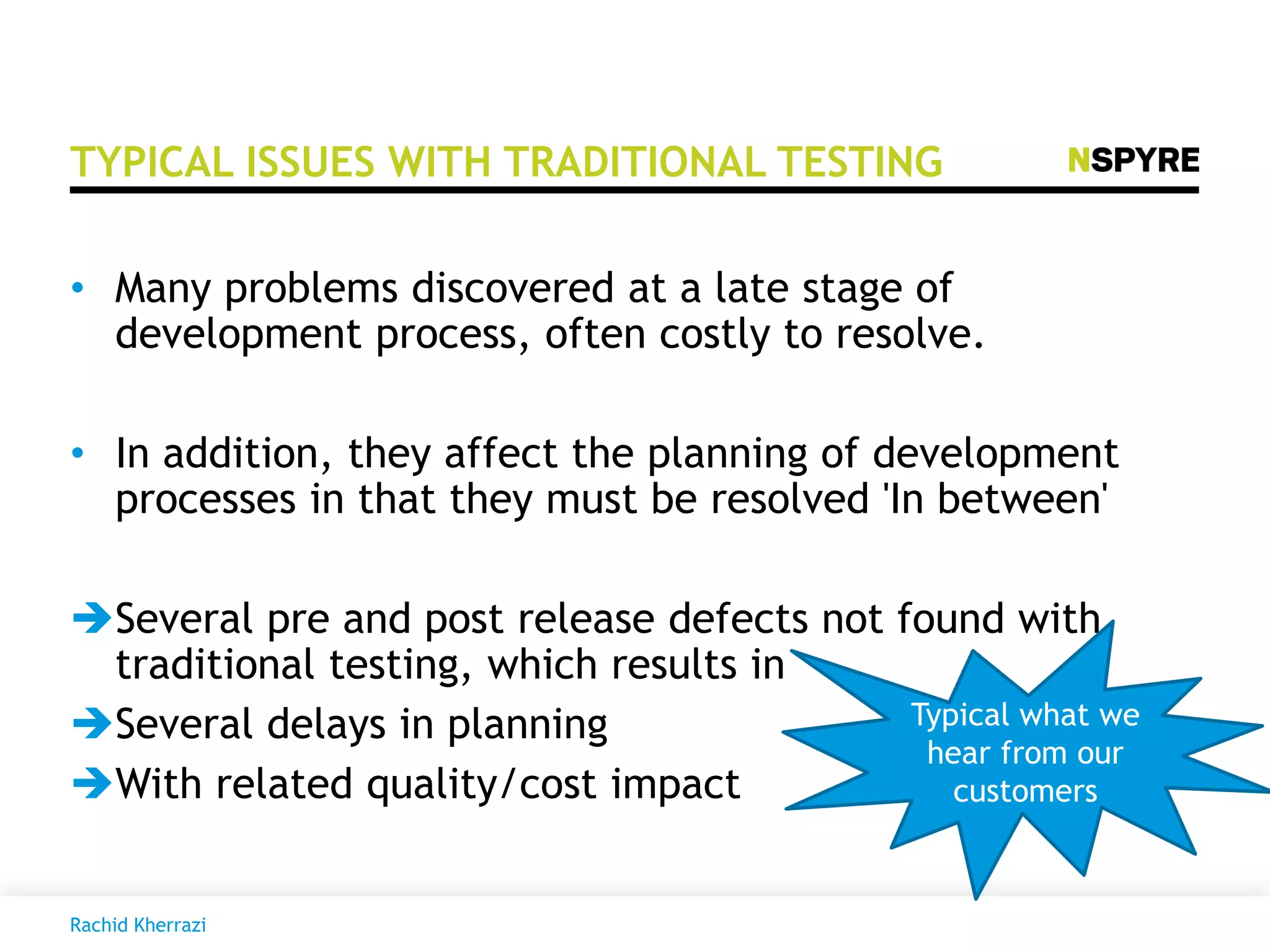 TYPICAL ISSUES WITH TRADITIONAL TESTING
• Many problems discovered at a late stage of
development process, often costly to resolve.
• In addition, they affect the planning of development
processes in that they must be resolved 'In between'
Several pre and post release defects not found with
traditional testing, which results in
Several delays in planning
With related quality/cost impact
Typical what we
hear from our
customers
Rachid Kherrazi
 