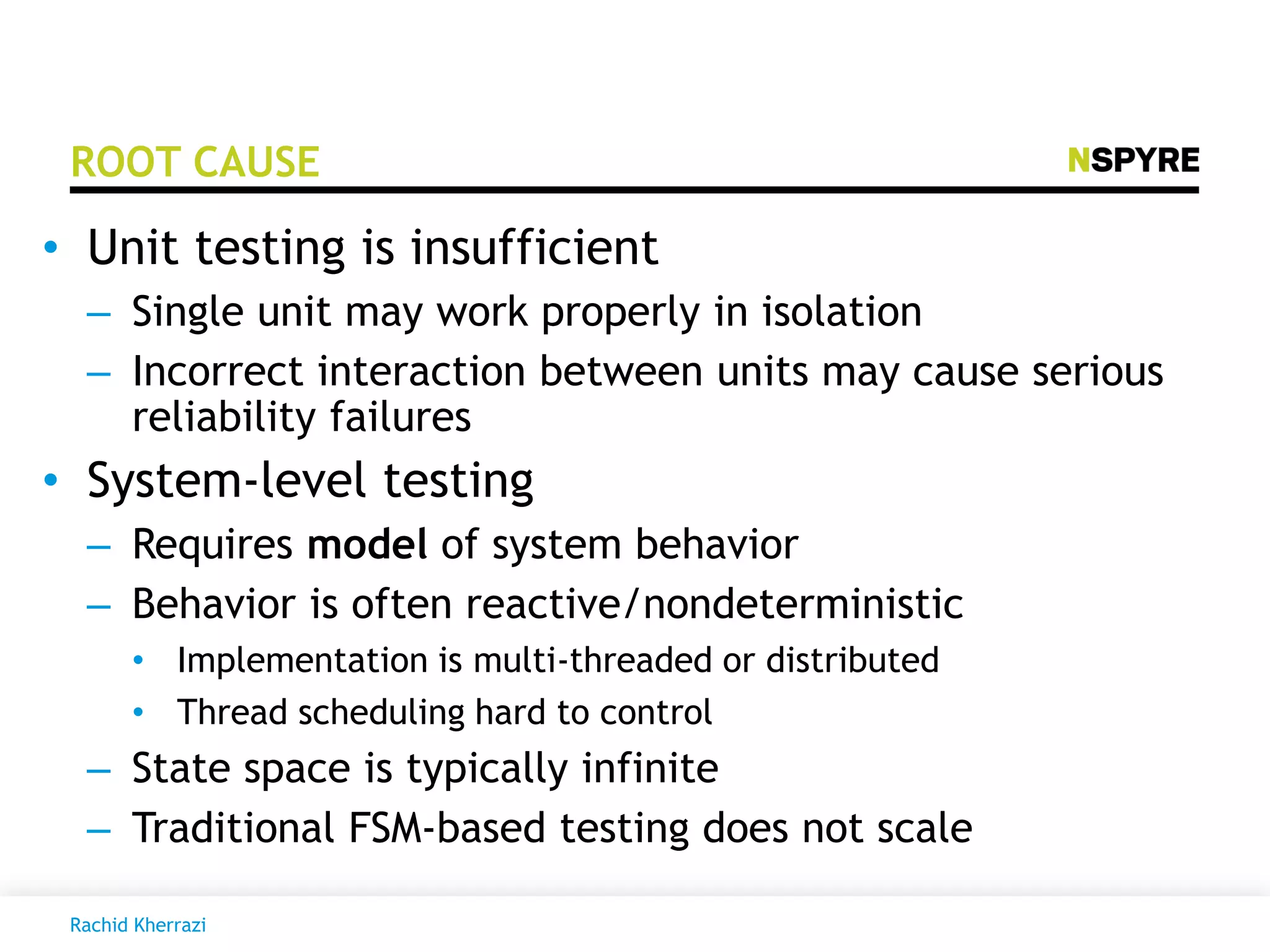 ROOT CAUSE
• Unit testing is insufficient
– Single unit may work properly in isolation
– Incorrect interaction between units may cause serious
reliability failures
• System-level testing
– Requires model of system behavior
– Behavior is often reactive/nondeterministic
• Implementation is multi-threaded or distributed
• Thread scheduling hard to control
– State space is typically infinite
– Traditional FSM-based testing does not scale
Rachid Kherrazi
 