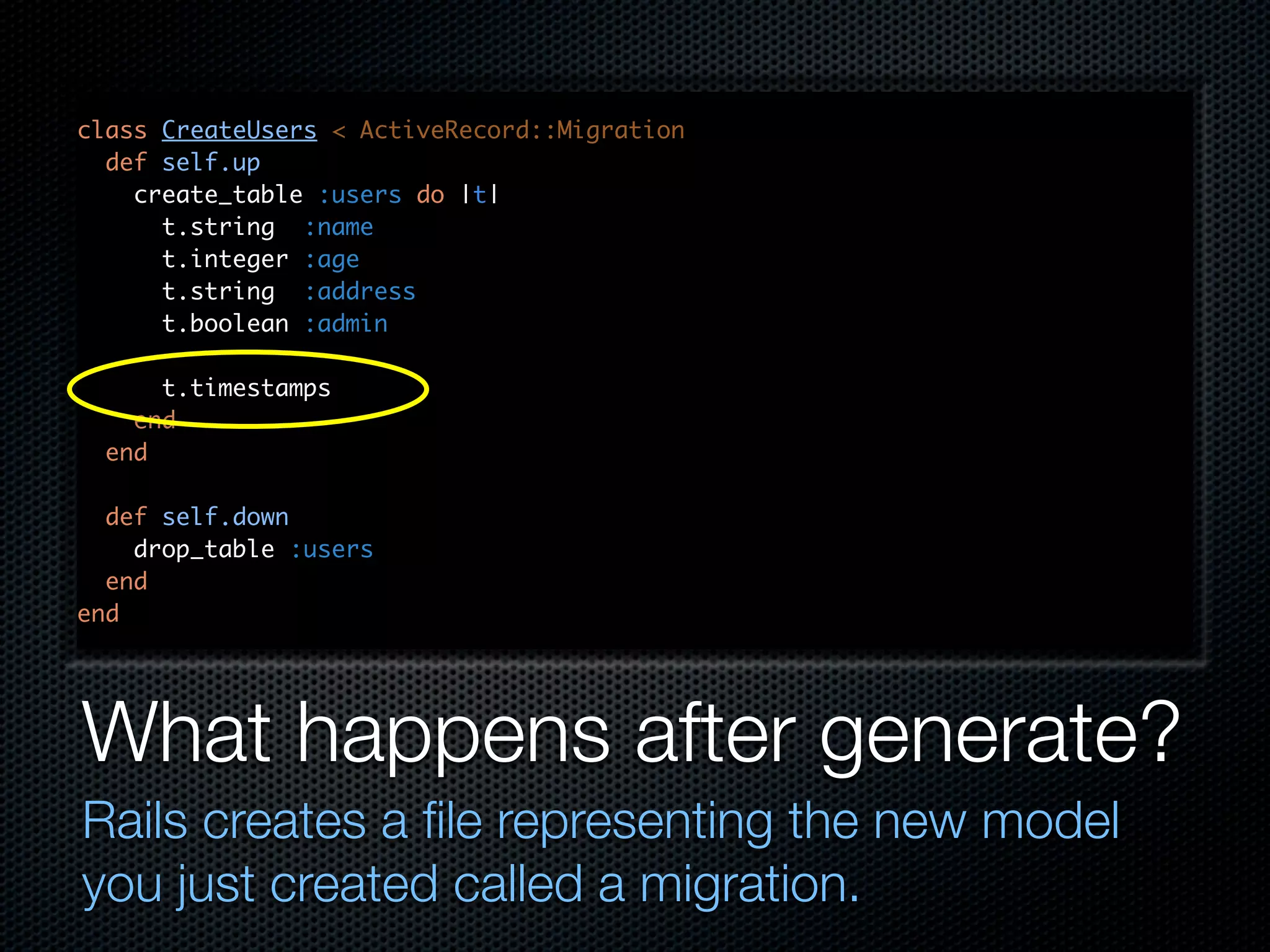 class CreateUsers < ActiveRecord::Migration def self.up create_table :users do |t| t.string :name t.integer :age t.string :address t.boolean :admin t.timestamps end end def self.down drop_table :users end end What happens after generate? Rails creates a ﬁle representing the new model you just created called a migration. 