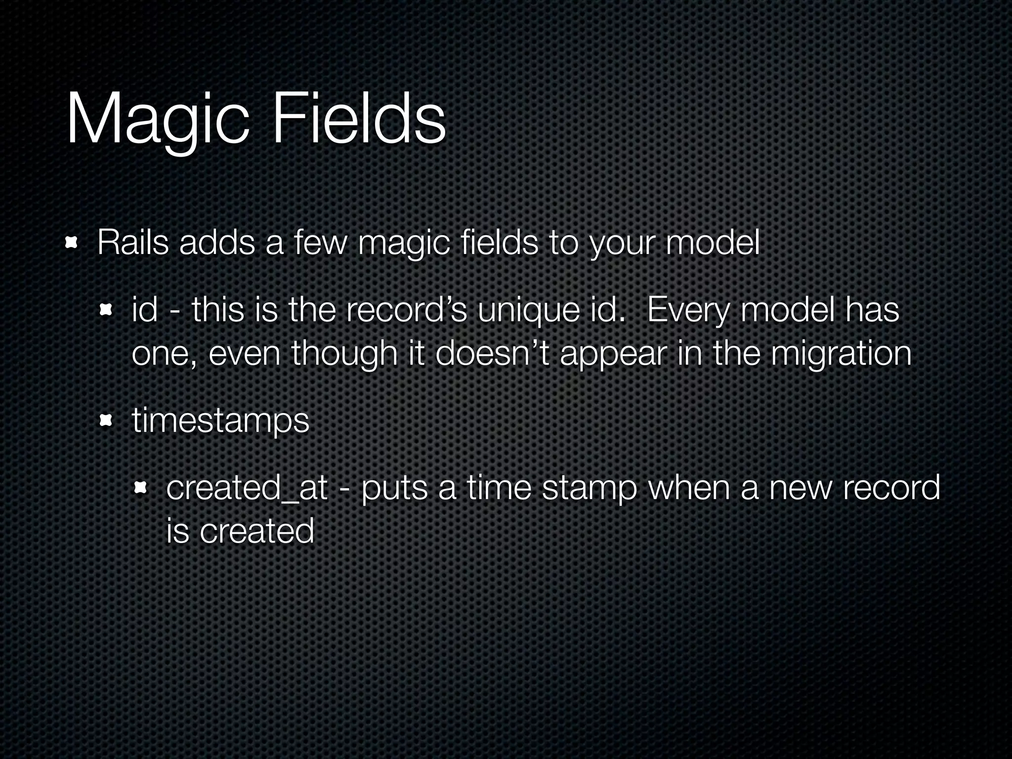 Magic Fields Rails adds a few magic ﬁelds to your model id - this is the record’s unique id. Every model has one, even though it doesn’t appear in the migration timestamps created_at - puts a time stamp when a new record is created 