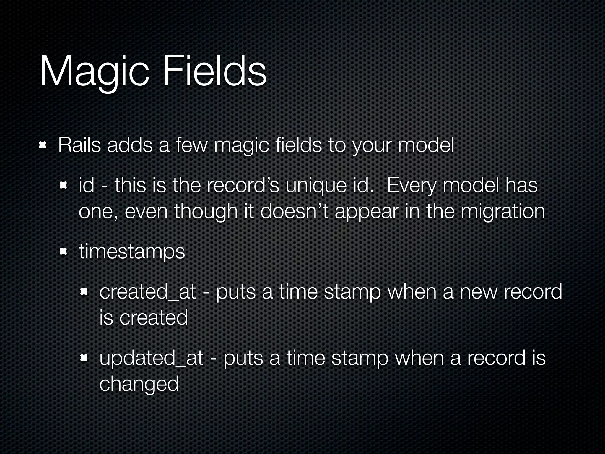 Magic Fields Rails adds a few magic ﬁelds to your model id - this is the record’s unique id. Every model has one, even though it doesn’t appear in the migration timestamps created_at - puts a time stamp when a new record is created updated_at - puts a time stamp when a record is changed 
