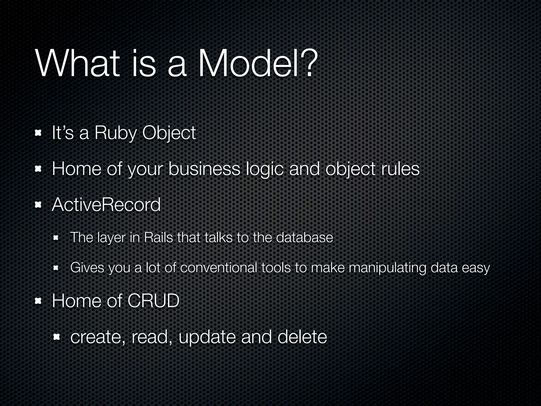 What is a Model? It’s a Ruby Object Home of your business logic and object rules ActiveRecord The layer in Rails that talks to the database Gives you a lot of conventional tools to make manipulating data easy Home of CRUD create, read, update and delete 