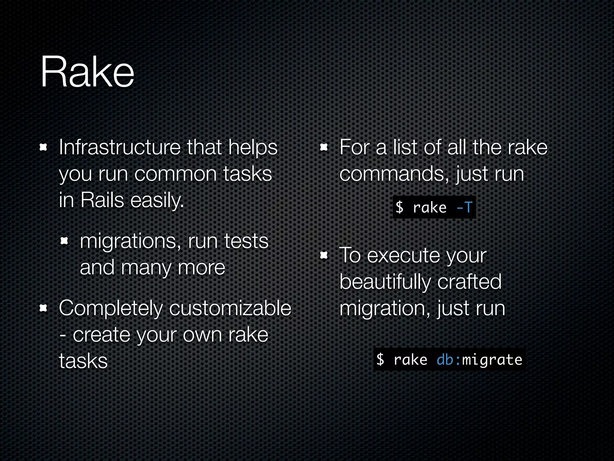 Rake Infrastructure that helps For a list of all the rake you run common tasks commands, just run in Rails easily. $ rake -T migrations, run tests To execute your and many more beautifully crafted Completely customizable migration, just run - create your own rake tasks $ rake db:migrate 