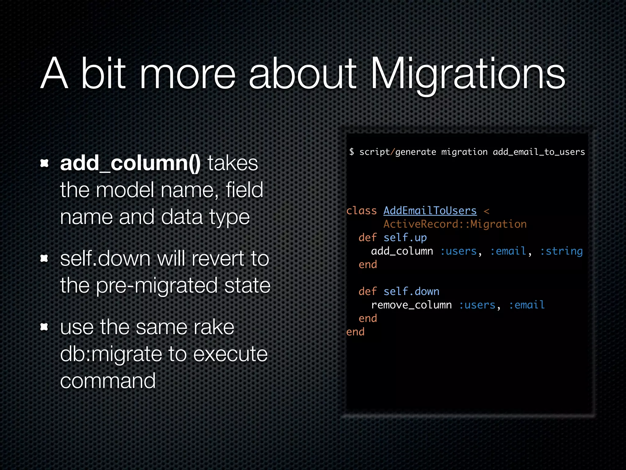 A bit more about Migrations $ script/generate migration add_email_to_users add_column() takes the model name, ﬁeld name and data type class AddEmailToUsers < ActiveRecord::Migration def self.up add_column :users, :email, :string self.down will revert to end the pre-migrated state def self.down remove_column :users, :email end use the same rake end db:migrate to execute command 