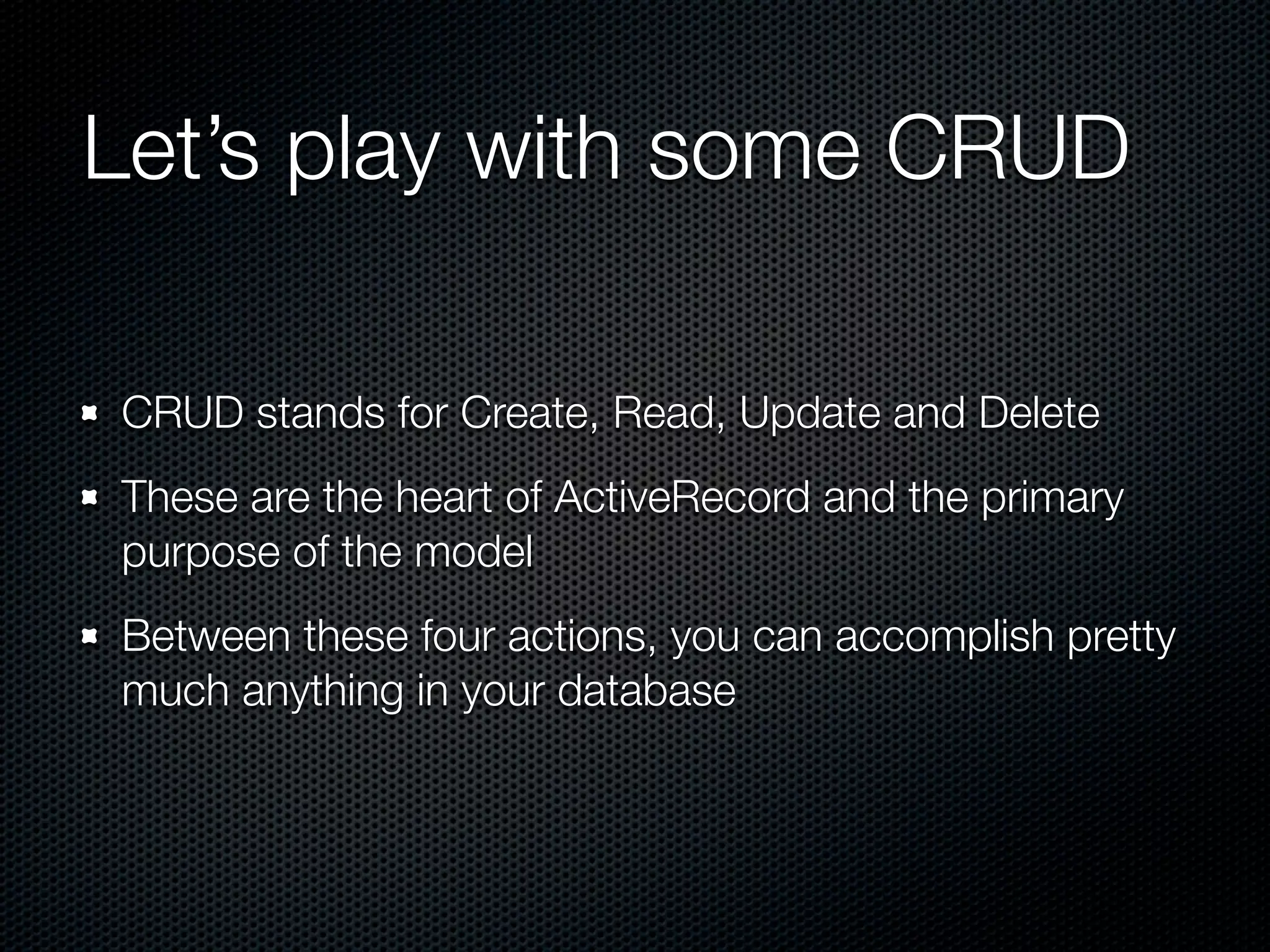 Let’s play with some CRUD CRUD stands for Create, Read, Update and Delete These are the heart of ActiveRecord and the primary purpose of the model Between these four actions, you can accomplish pretty much anything in your database 