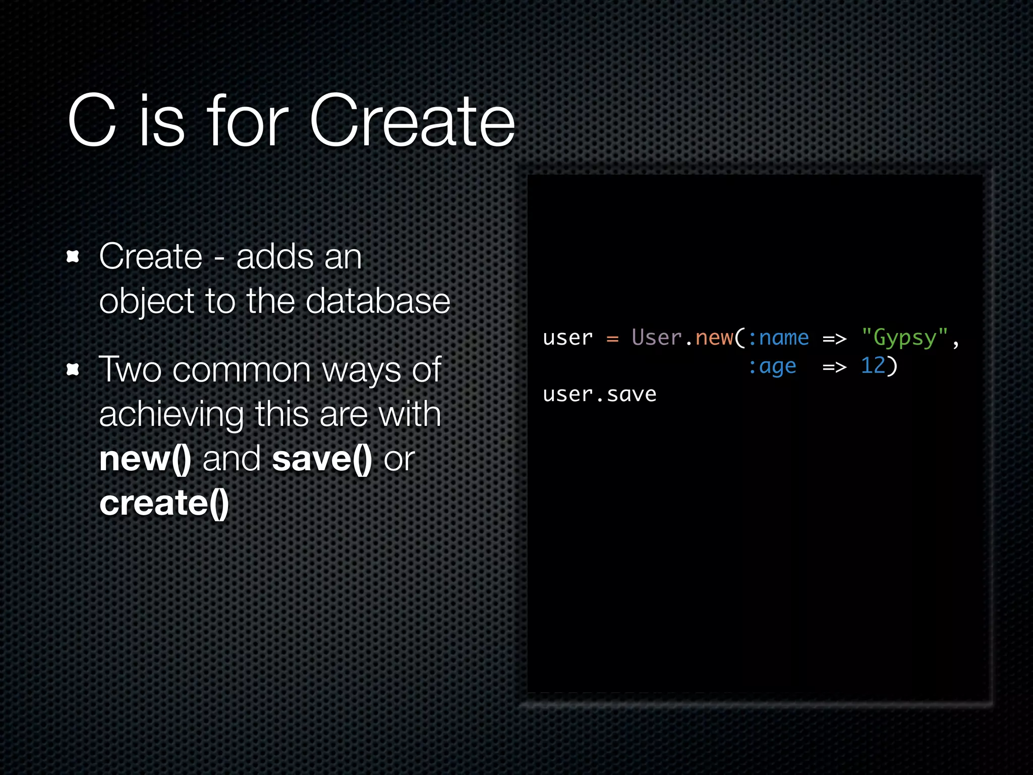C is for Create Create - adds an object to the database user = User.new(:name => "Gypsy", Two common ways of :age => 12) user.save achieving this are with new() and save() or create() 