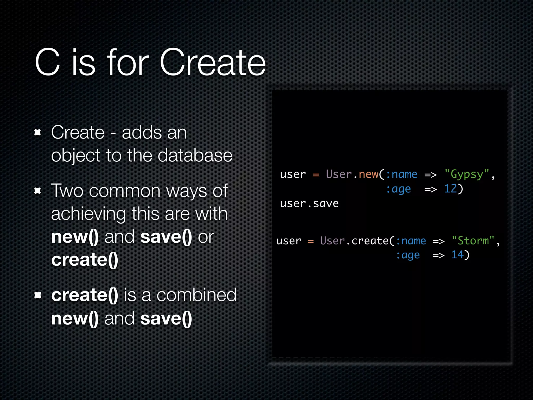 C is for Create Create - adds an object to the database user = User.new(:name => "Gypsy", Two common ways of :age => 12) user.save achieving this are with new() and save() or user = User.create(:name => "Storm", create() :age => 14) create() is a combined new() and save() 
