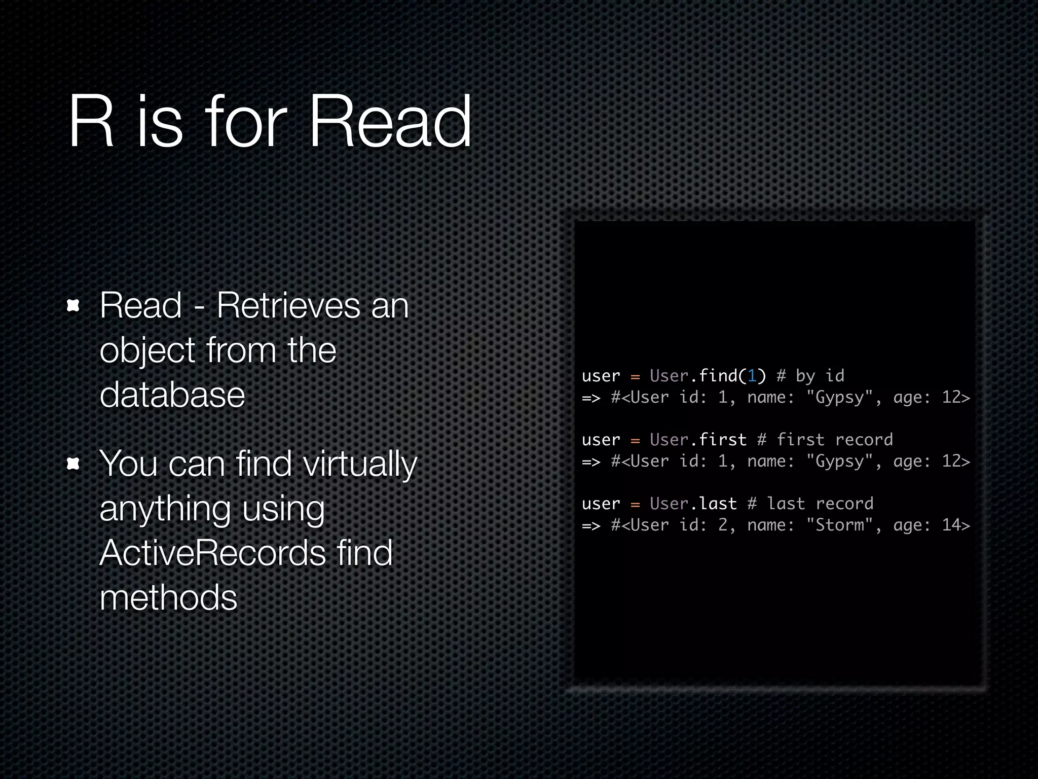R is for Read Read - Retrieves an object from the user = User.find(1) # by id database => #<User id: 1, name: "Gypsy", age: 12> user = User.first # first record You can ﬁnd virtually => #<User id: 1, name: "Gypsy", age: 12> anything using user = User.last # last record => #<User id: 2, name: "Storm", age: 14> ActiveRecords ﬁnd methods 