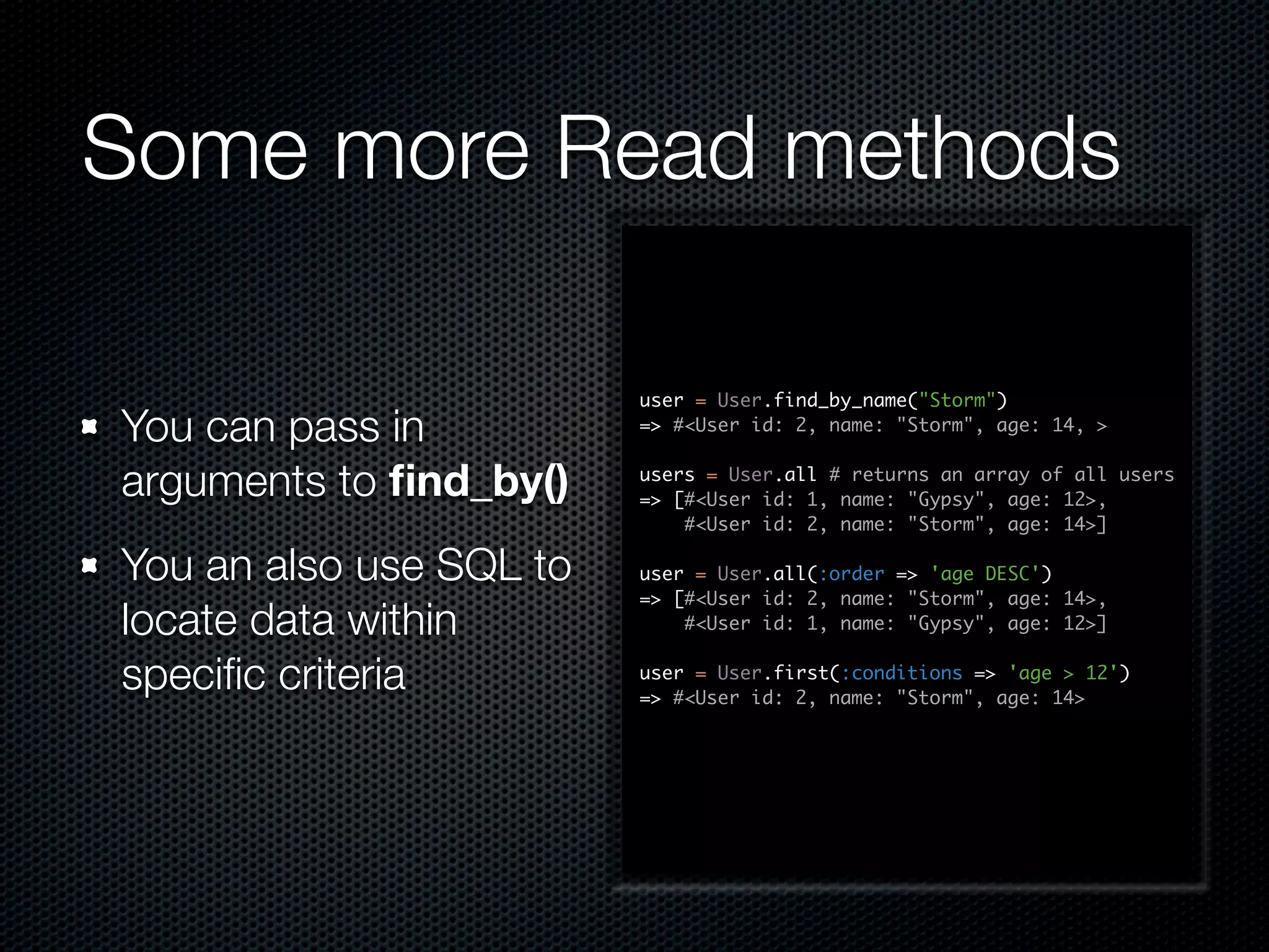 Some more Read methods user = User.find_by_name("Storm") You can pass in => #<User id: 2, name: "Storm", age: 14, > arguments to ﬁnd_by() users = User.all # returns an array of all users => [#<User id: 1, name: "Gypsy", age: 12>, #<User id: 2, name: "Storm", age: 14>] You an also use SQL to user = User.all(:order => 'age DESC') => [#<User id: 2, name: "Storm", age: 14>, locate data within #<User id: 1, name: "Gypsy", age: 12>] speciﬁc criteria user = User.first(:conditions => 'age > 12') => #<User id: 2, name: "Storm", age: 14> 