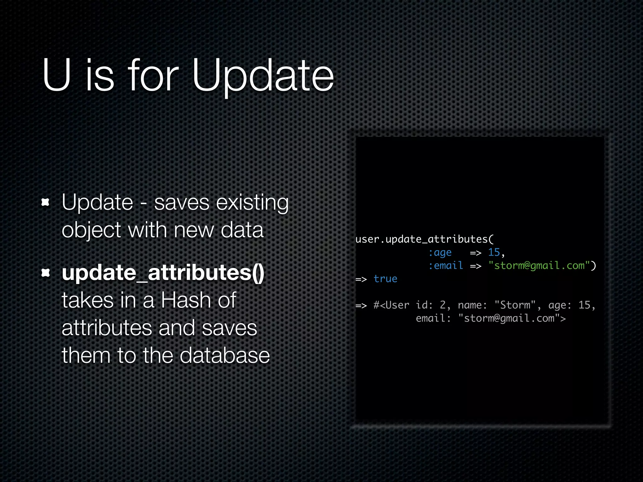 U is for Update Update - saves existing object with new data user.update_attributes( :age => 15, update_attributes() => true :email => "storm@gmail.com") takes in a Hash of => #<User id: 2, name: "Storm", age: 15, email: "storm@gmail.com"> attributes and saves them to the database 
