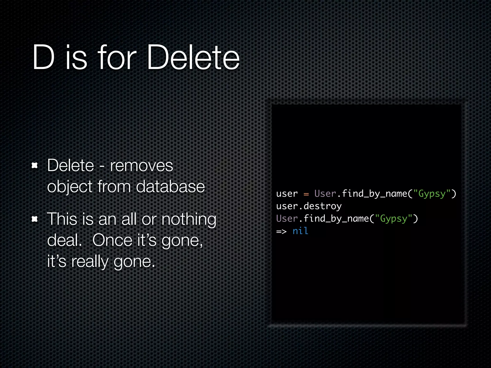 D is for Delete Delete - removes object from database user = User.find_by_name("Gypsy") user.destroy This is an all or nothing User.find_by_name("Gypsy") => nil deal. Once it’s gone, it’s really gone. 