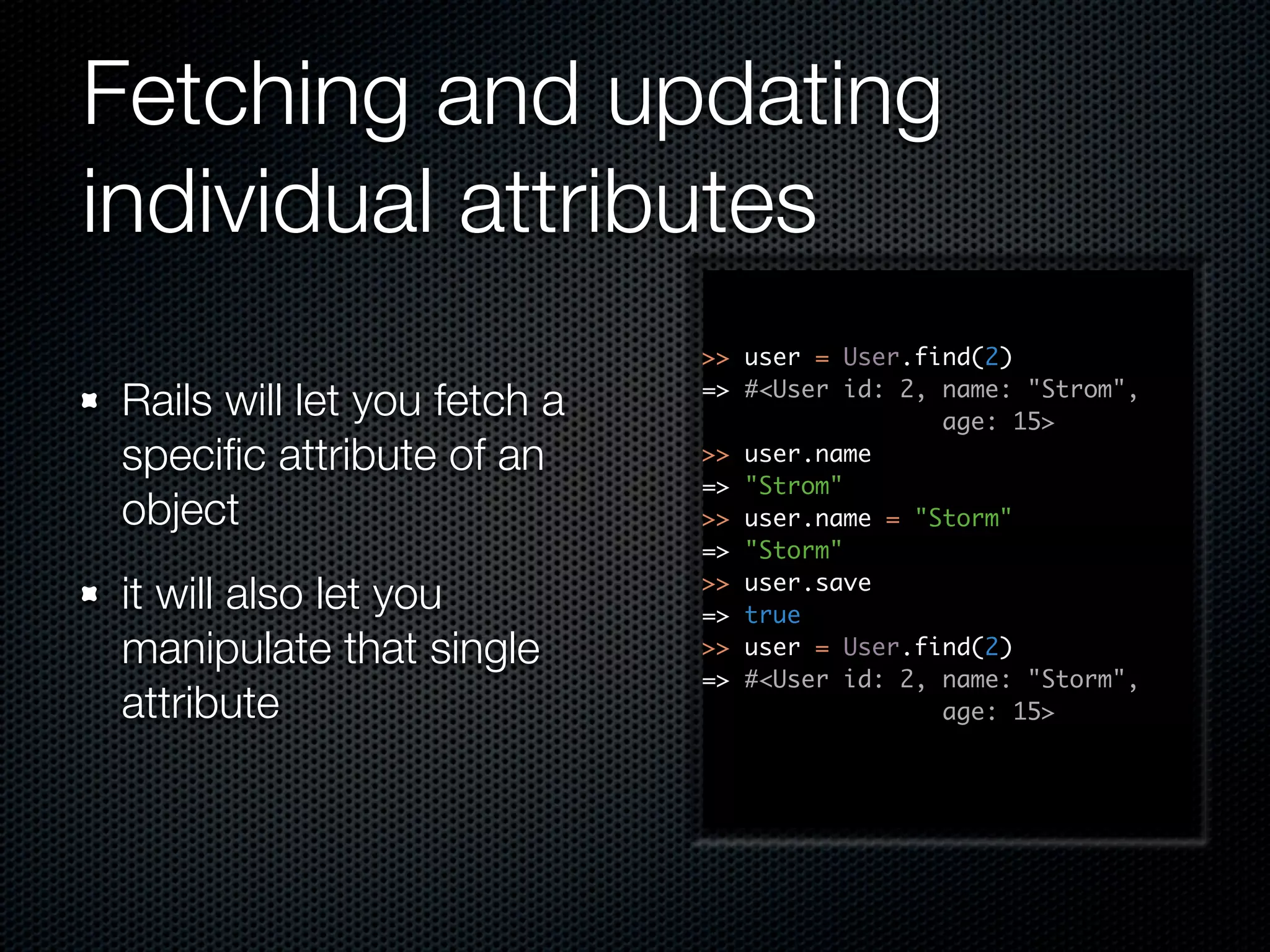 Fetching and updating individual attributes >> user = User.find(2) Rails will let you fetch a => #<User id: 2, name: "Strom", age: 15> speciﬁc attribute of an >> user.name => "Strom" object >> user.name = "Storm" => "Storm" it will also let you >> user.save => true manipulate that single >> user = User.find(2) => #<User id: 2, name: "Storm", attribute age: 15> 