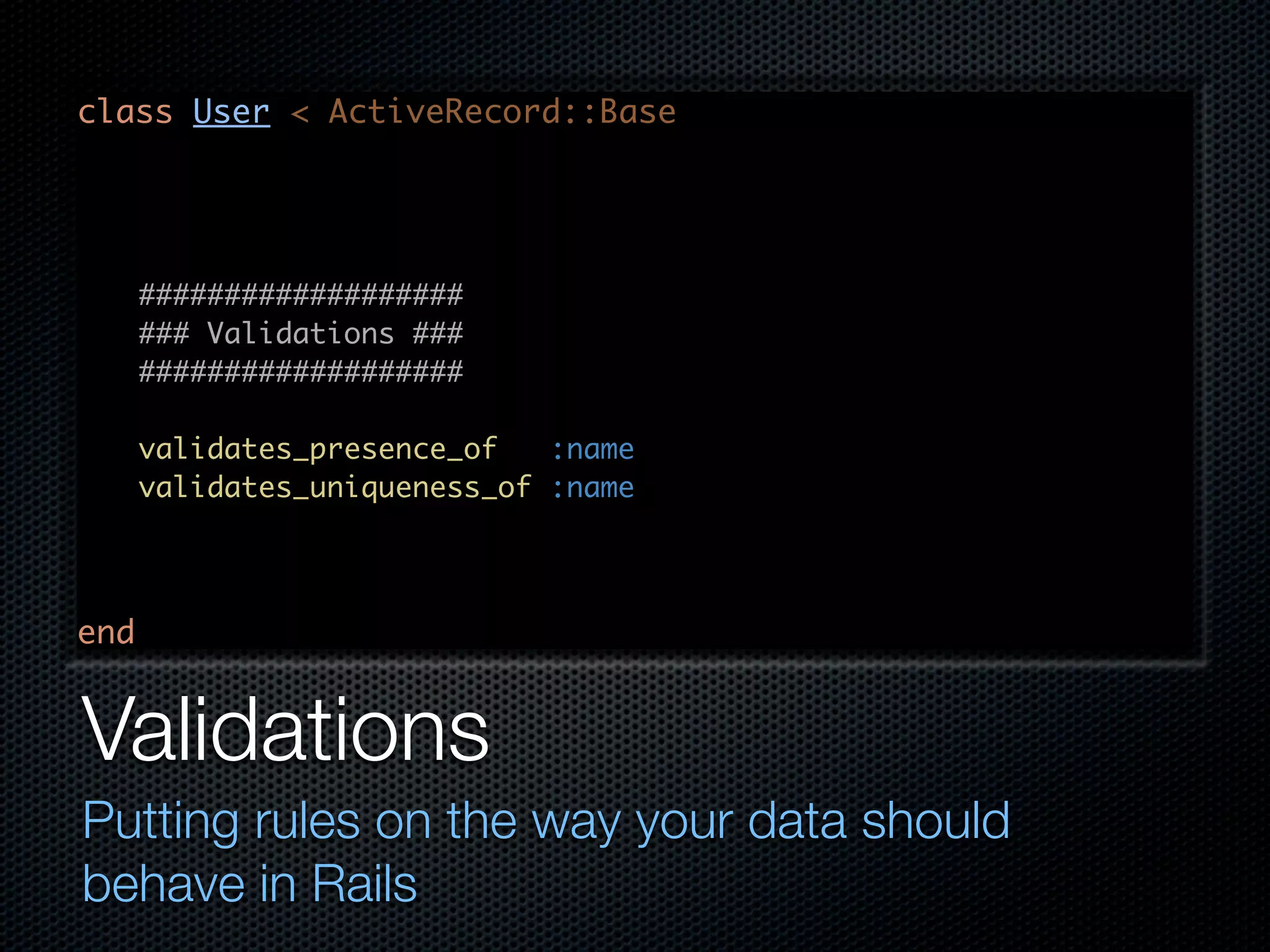 class User < ActiveRecord::Base ################### ### Validations ### ################### validates_presence_of :name validates_uniqueness_of :name end Validations Putting rules on the way your data should behave in Rails 