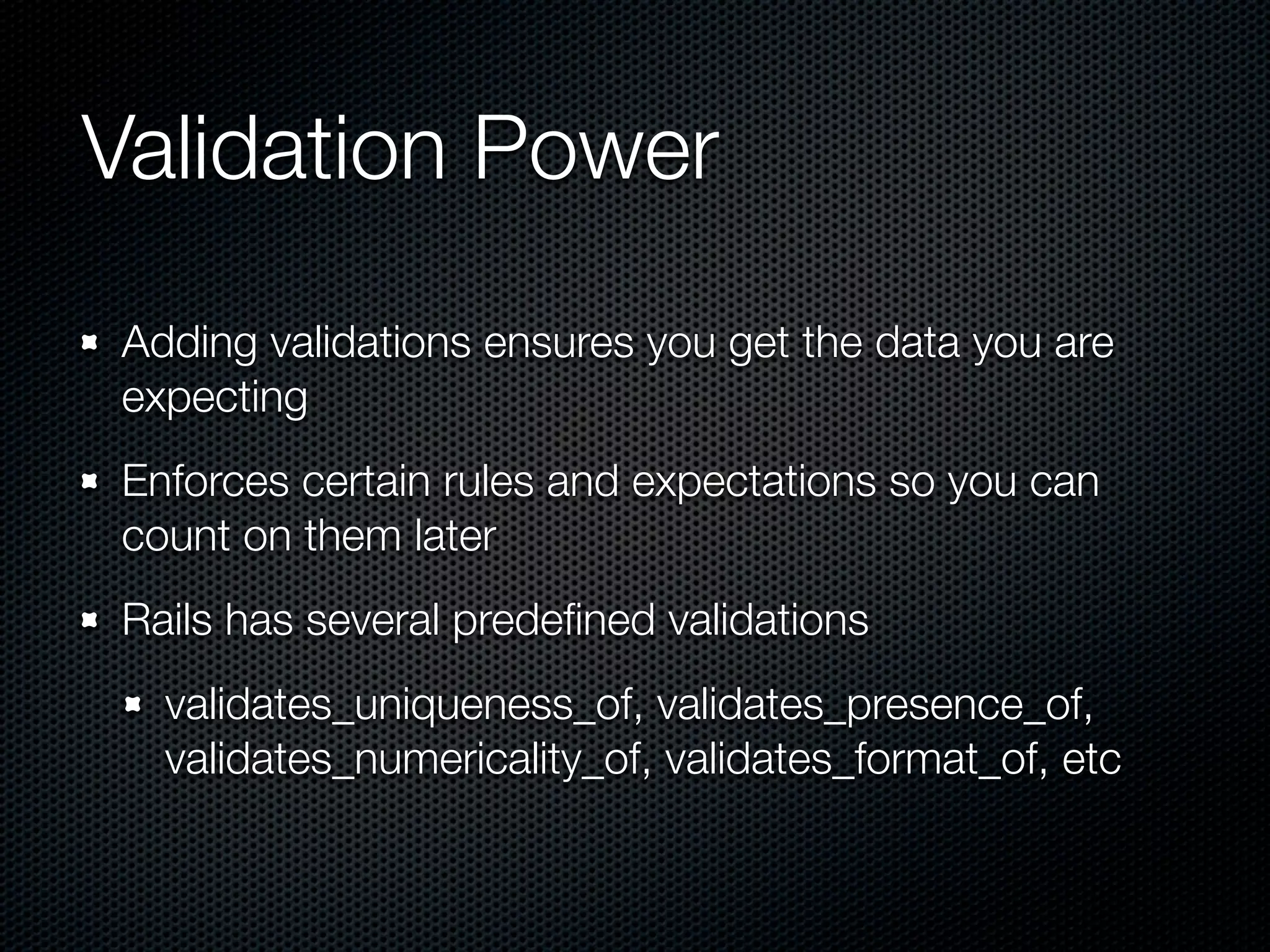 Validation Power Adding validations ensures you get the data you are expecting Enforces certain rules and expectations so you can count on them later Rails has several predeﬁned validations validates_uniqueness_of, validates_presence_of, validates_numericality_of, validates_format_of, etc 