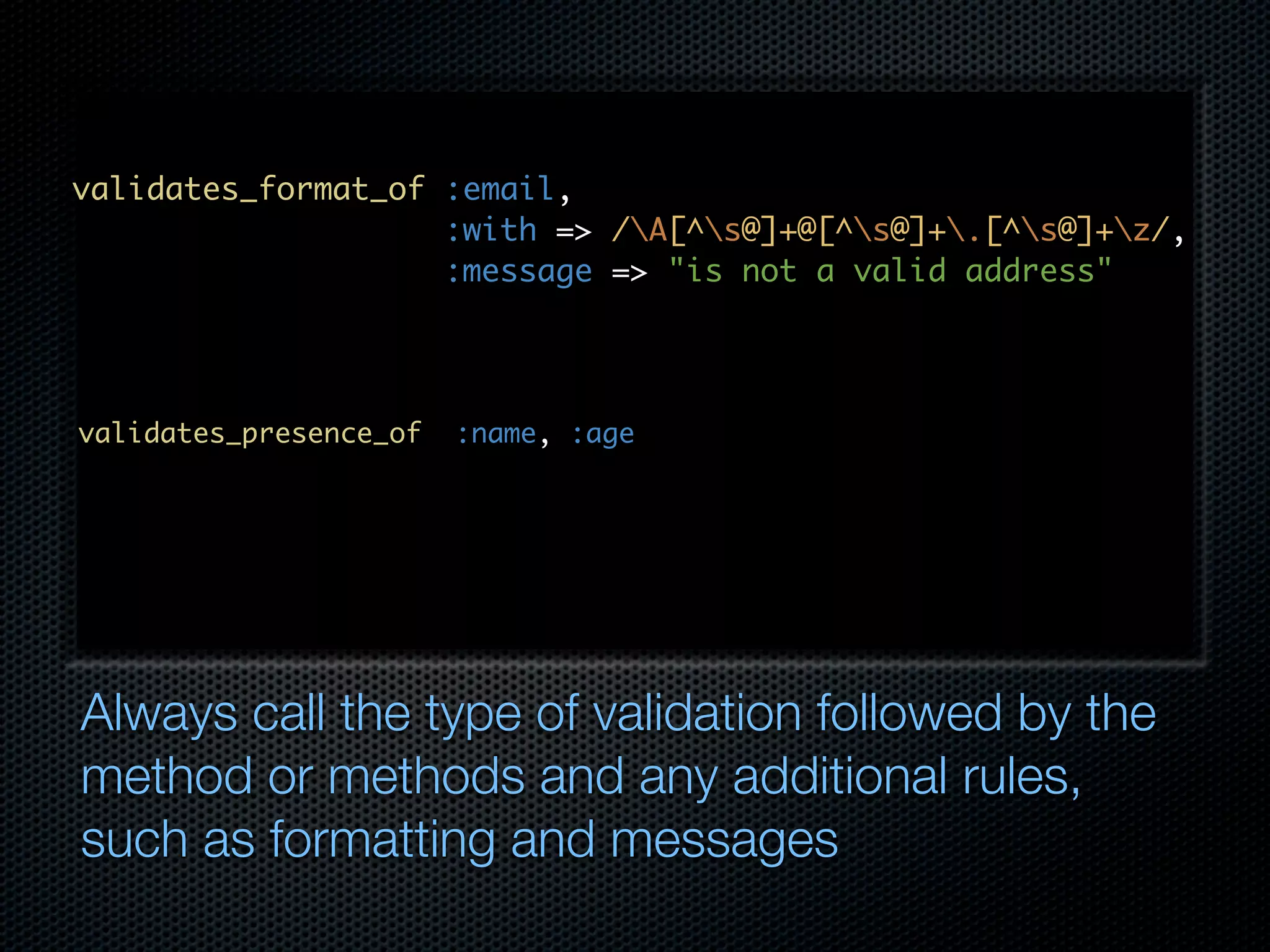 validates_format_of :email, :with => /A[^s@]+@[^s@]+.[^s@]+z/, :message => "is not a valid address" validates_presence_of :name, :age Always call the type of validation followed by the method or methods and any additional rules, such as formatting and messages 