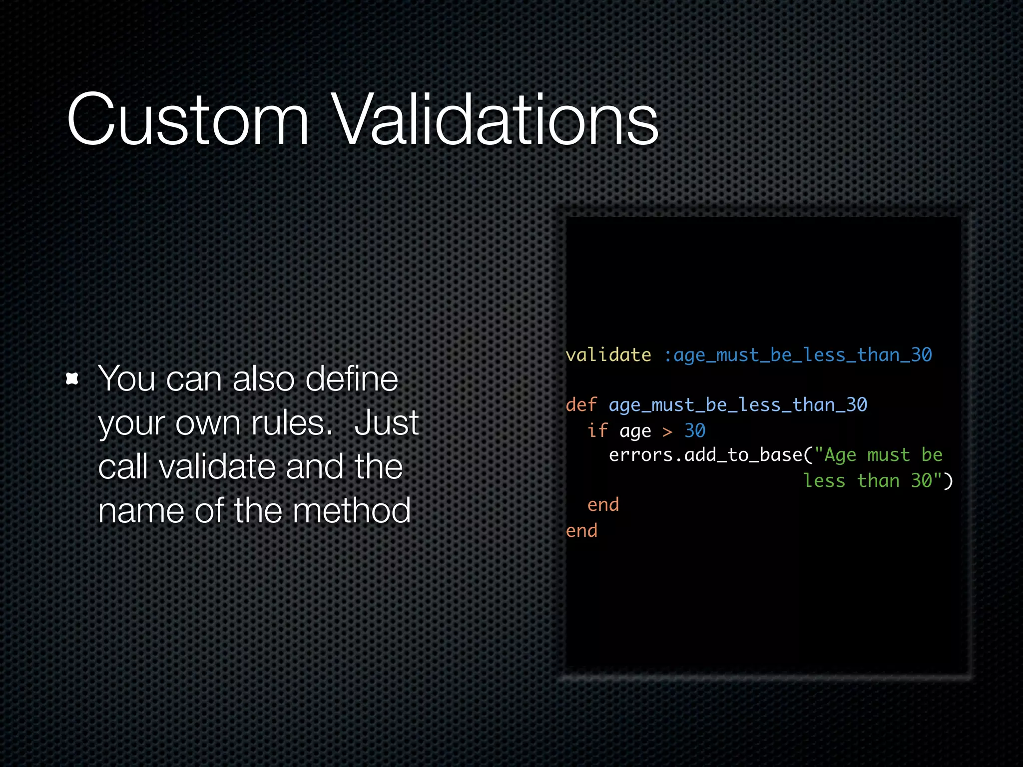 Custom Validations validate :age_must_be_less_than_30 You can also deﬁne def age_must_be_less_than_30 your own rules. Just if age > 30 errors.add_to_base("Age must be call validate and the less than 30") name of the method end end 