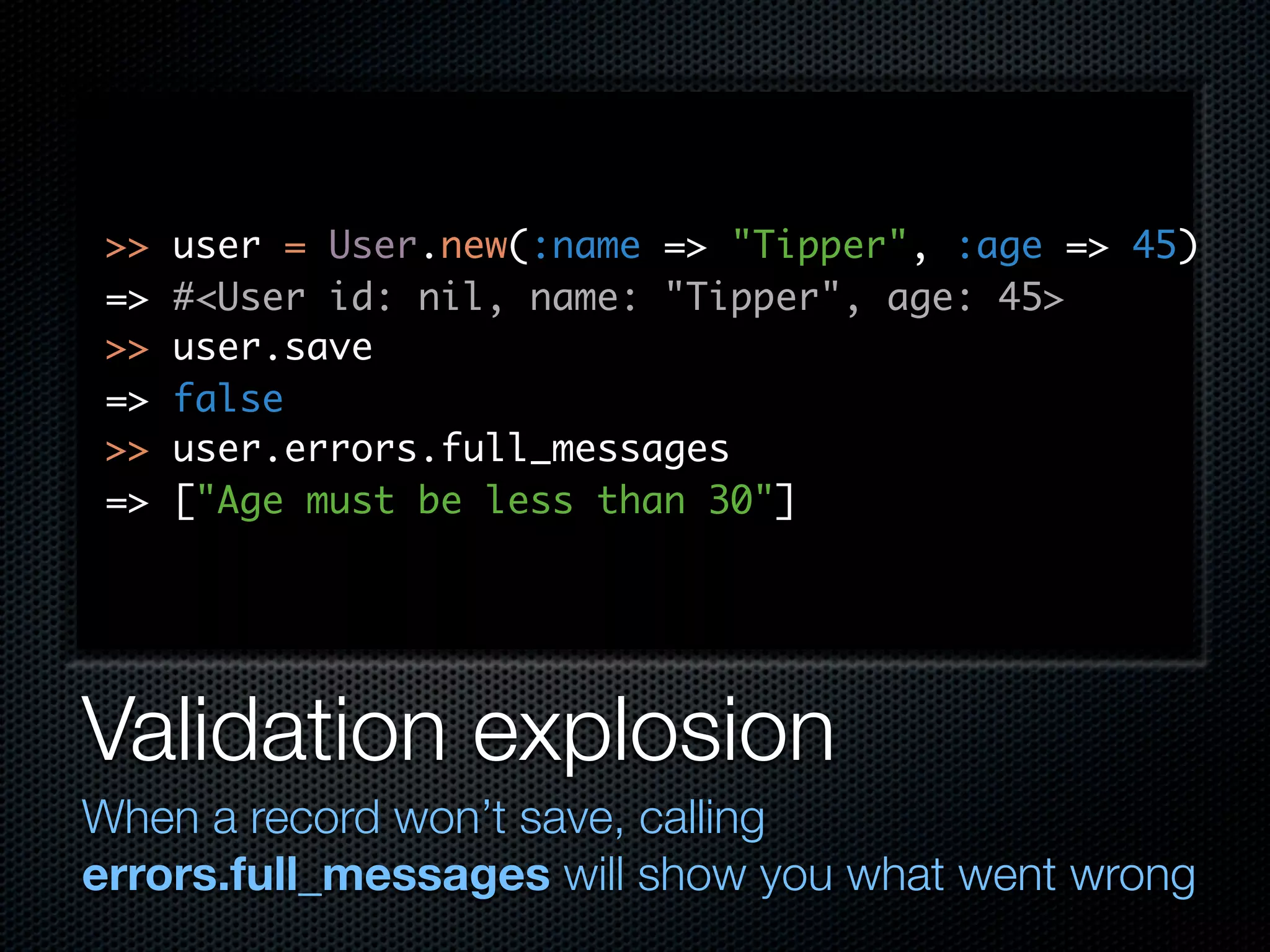 >> user = User.new(:name => "Tipper", :age => 45) => #<User id: nil, name: "Tipper", age: 45> >> user.save => false >> user.errors.full_messages => ["Age must be less than 30"] Validation explosion When a record won’t save, calling errors.full_messages will show you what went wrong 