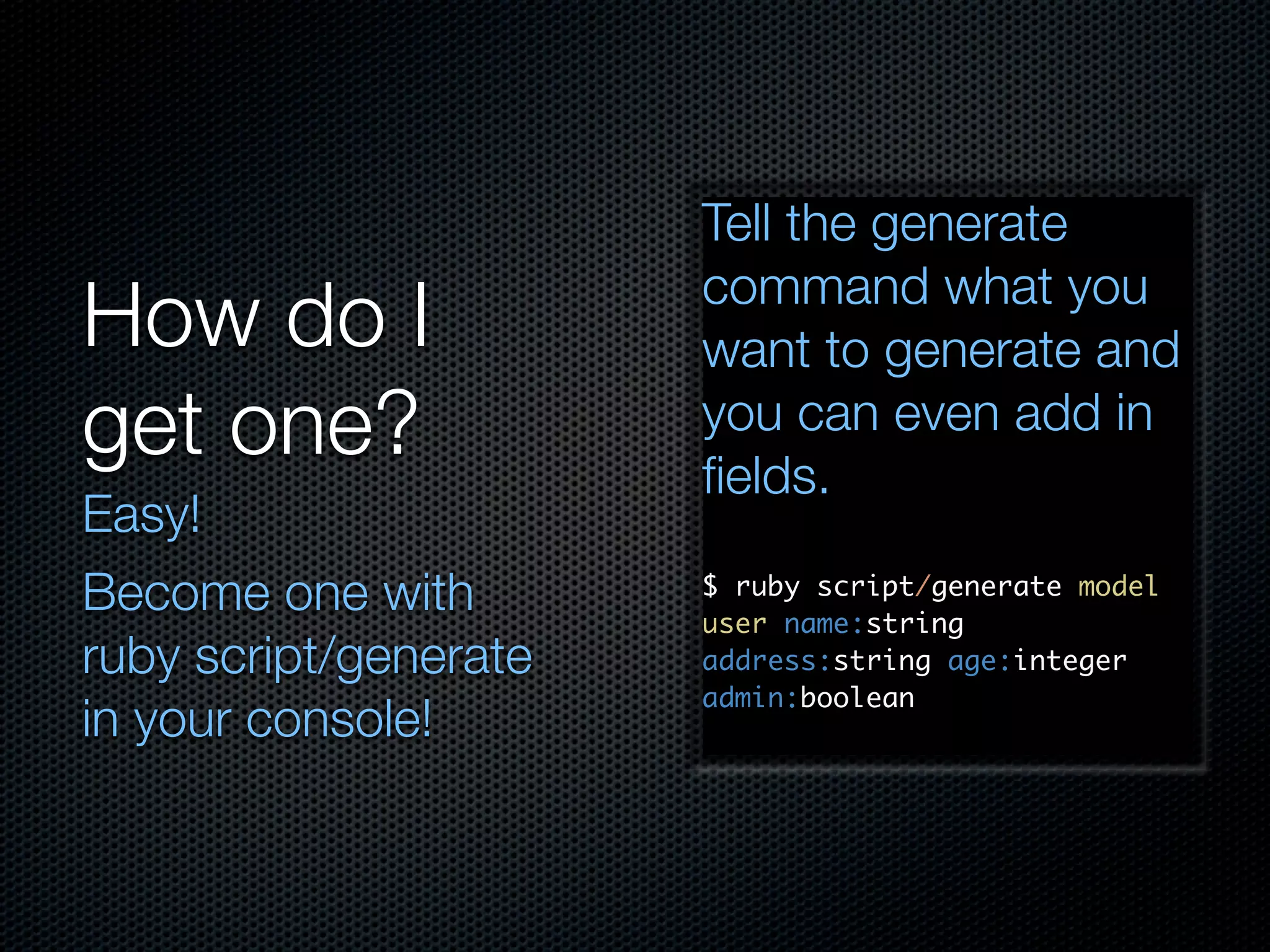Tell the generate command what you How do I want to generate and get one? you can even add in ﬁelds. Easy! Become one with $ ruby script/generate model user name:string ruby script/generate address:string age:integer admin:boolean in your console! 
