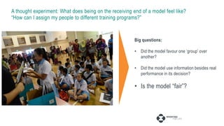 A thought experiment: What does being on the receiving end of a model feel like?
“How can I assign my people to different training programs?”
40,000 people
4 categories of 100 features each
4 tiers: low, medium, high, talent
Different development tracks
Data collection
Supervised learning
Clustering within each tier
Big questions:
• Did the model favour one ‘group’ over
another?
• Did the model use information besides real
performance in its decision?
• Is the model “fair”?
 