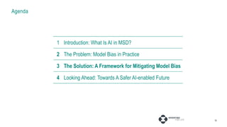 Agenda
16
1 Introduction: AI in MSD
2 The Problem: Model Bias in Practice
3 Fixing Projects: Pressure Points
4 Fixing Systems: Broader Considerations
1 Introduction: What Is AI in MSD?
2 The Problem: Model Bias in Practice
3 The Solution: A Framework for Mitigating Model Bias
4 Looking Ahead: Towards A Safer AI-enabled Future
 