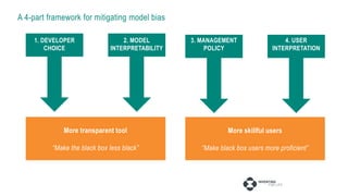 A 4-part framework for mitigating model bias
2. MODEL
INTERPRETABILITY
1. DEVELOPER
CHOICE
3. MANAGEMENT
POLICY
4. USER
INTERPRETATION
More transparent tool
“Make the black box less black”
More skillful users
“Make black box users more proficient”
 
