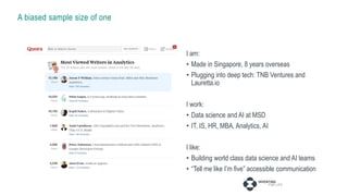 A biased sample size of one
I am:
• Made in Singapore, 8 years overseas
• Plugging into deep tech: TNB Ventures and
Lauretta.io
I work:
• Data science and AI at MSD
• IT, IS, HR, MBA, Analytics, AI
I like:
• Building world class data science and AI teams
• “Tell me like I’m five” accessible communication
 