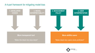 A 4-part framework for mitigating model bias
2. MODEL
INTERPRETABILITY
1. DEVELOPER
CHOICE
3. MANAGEMENT
POLICY
4. USER
INTERPRETATION
More transparent tool
“Make the black box less black”
More skillful users
“Make black box users more proficient”
 