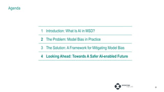 Agenda
28
1 Introduction: AI in MSD
2 The Problem: Model Bias in Practice
3 Fixing Projects: Pressure Points
4 Fixing Systems: Broader Considerations
1 Introduction: What Is AI in MSD?
2 The Problem: Model Bias in Practice
3 The Solution: A Framework for Mitigating Model Bias
4 Looking Ahead: Towards A Safer AI-enabled Future
 
