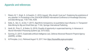 Appendix and references
1. Ribeiro, M. T., Singh, S., & Guestrin, C. (2016, August). Why should I trust you?: Explaining the predictions of
any classifier. In Proceedings of the 22nd ACM SIGKDD International Conference on Knowledge Discovery
and Data Mining (pp. 1135-1144). ACM.
2. Datta, A., Sen, S., & Zick, Y. (2017). Algorithmic transparency via quantitative input influence. In Transparent
Data Mining for Big and Small Data (pp. 71-94). Springer International Publishing.
3. Hardt, M., Price, E., & Srebro, N. (2016). Equality of opportunity in supervised learning. In Advances in
Neural Information Processing Systems (pp. 3315-3323).
4. Gunning, D. (2017). Explainable artificial intelligence (xai). Defense Advanced Research Projects Agency
(DARPA), nd Web.
5. AI Principles. (n.d.). Retrieved August 10, 2017, from https://futureoflife.org/ai-principles/
30
 
