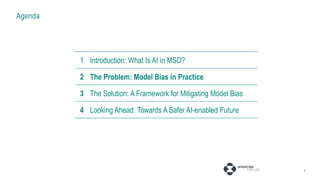 Agenda
7
1 Introduction: AI in MSD
2 The Problem: Model Bias in Practice
3 Fixing Projects: Pressure Points
4 Fixing Systems: Broader Considerations
1 Introduction: What Is AI in MSD?
2 The Problem: Model Bias in Practice
3 The Solution: A Framework for Mitigating Model Bias
4 Looking Ahead: Towards A Safer AI-enabled Future
 