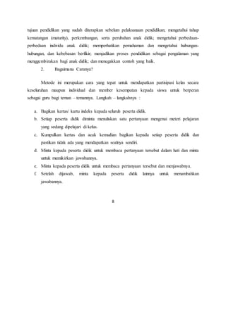 8
tujuan pendidikan yang sudah diterapkan sebelum pelaksanaan pendidikan; mengetahui tahap
kematangan (maturity), perkembangan, serta perubahan anak didik; mengetahui perbedaan-
perbedaan individu anak didik; memperhatikan pemahaman dan mengetahui hubungan-
hubungan, dan kebebasan berfikir; menjadikan proses pendidikan sebagai pengalaman yang
menggembirakan bagi anak didik; dan menegakkan contoh yang baik.
2. Bagaimana Caranya?
Metode ini merupakan cara yang tepat untuk mendapatkan partisipasi kelas secara
keseluruhan maupun individual dan member kesempatan kepada siswa untuk berperan
sebagai guru bagi teman – temannya. Langkah – langkahnya :
a. Bagikan kertas/ kartu indeks kepada seluruh peserta didik.
b. Setiap peserta didik diminta menuliskan satu pertanyaan mengenai meteri pelajaran
yang sedang dipelajari di kelas.
c. Kumpulkan kertas dan acak kemudian bagikan kepada setiap peserta didik dan
pastikan tidak ada yang mendapatkan soalnya sendiri.
d. Minta kepada peserta didik untuk membaca pertanyaan tersebut dalam hati dan minta
untuk memikirkan jawabannya.
e. Minta kepada peserta didik untuk membaca pertanyaan tersebut dan menjawabnya.
f. Setelah dijawab, minta kepada peserta didik lainnya untuk menambahkan
jawabannya.
 