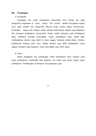 9
III. Penutupan
A. Kesimpulan
Keuntungan dari model pembelajaran diatasadalah siswa bekerja dan saling
memperoleh pengetahuan di antara mereka. Hal tersebut memberi kesempatan kepada
siswa untuk memberi dan memperoleh informasi ketika mereka belajar bersama-sama.
Keuntungan lainnya yaitu terdapat sumber informasi lebih banyak daripada yang didapatkan
dari penerapan pembelajaran konvensional. Hampir seluruh pekerjaan pada pembelajaran
diatas melibatkan beberapa keterampilan. Tujuan pembelajaran diatas adalah untuk
membangkitkan interaksi yang efektif di antara anggota kelompok melalui diskusi. Aktivitas
pembelajaran berpusat pada siswa. Dengan interaksi yang efektif dimungkinkan semua
anggota kelompok dapat menguasai materi pada tingkat yang relatif sejajar
B. Saran
Dalam penggunaan dan pertimbangan model pembelajaran harus mengacu pada
tujuan pembelajaran, karakteristik mata pelajaran, dan media yang relevan dengan tujuan
pembelajaran. Pertimbangkan kemampuan dan pengalaman guru.
 