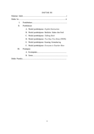 ii
DAFTAR ISI
Halaman Judul.............................................................................................i
Daftar Isi....................................................................................................ii
I. Pendahuluan..........................................................................
II. Pembahasan
A. Model pembelajaran Explicit Instruction
B. Model pembelajaran Berkirim Salam dan Soal
C. Model pembelajaran Talking Stick
D. Model pembelajaran Two Stay Two Stray (TSTS)
E. Model pembelajaran Kancing Gemerincing
F. Model pembelajaran Everyone is Teacher Here
III. Penutupan
A. Kesimpulan..............................................................
B. Saran..........................................................................
Daftar Pustaka.............................................................................................
 