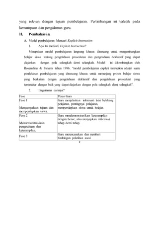 2
yang relevan dengan tujuan pembelajaran. Pertimbangan ini terletak pada
kemampuan dan pengalaman guru.
II. Pembahasan
A. Model pembelajaran Mencari Explicit Instruction
1. Apa itu mencari Explicit Instruction?
Merupakan model pembelajaran langsung khusus dirancang untuk mengembangkan
belajar siswa tentang pengetahuan proseduran dan pengetahuan deklaratif yang dapat
diajarkan dengan pola selangkah demi selangkah. Model ini dikembangkan oleh
Rosenshina & Stevens tahun 1986. “model pembelajaran explicit instruction adalah suatu
pendekatan pembelajaran yang dirancang khusus untuk menunjang proses belajar siswa
yang berkaitan dengan pengetahuan deklaratif dan pengetahuan prosedural yang
terstruktur dengan baik yang dapat diajarkan dengan pola selangkah demi selangkah”.
2. Bagaimana caranya?
Fase Peran Guru
Fase 1
Menyampaikan tujuan dan
mempersiapkan siswa.
Guru menjelaskan informasi latar belakang
pelajaran, pentingnya pelajaran,
mempersiapkan siswa untuk belajar.
Fase 2
Mendemonstrasikan
pengetahuan dan
keterampilan.
Guru mendemonstrasikan keterampilan
dengan benar, atau menyajikan informasi
tahap demi tahap.
Fase 3
Guru merencanakan dan memberi
bimbingan pelatihan awal.
 