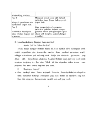 3
Membimbing pelatihan
Fase 4
Mengecek pemahaman dan
memberikan umpan balik.
Mengecek apakah siswa telah berhasil
melakukan tugas dengan baik, memberi
umpan balik.
Fase 5
Memberikan kesempatan
untuk pelatihan lanjutan dan
penerapan.
Guru mempersiapkan kesempatan
melakukan pelatihan lanjutan, dengan
perhatian khusus pada penerapan kepada
situasi lebih kompleks dalam kehidupan
sehari-hari.
B. Model pembelajaran Berkirim Salam dan Soal
1. Apa itu Berkirim Salam dan Soal?
Teknik belajar-mengajar Berkirim Salam dan Soal memberi siswa kesempatan untuk
melatih pengetahuan dan keterampilan mereka. Siswa membuat pertanyaan sendiri,
sehingga akan merasa lebih terdorong untuk belajar dan menjawab pertanyaan yang
dibuat oleh teman-teman sekelasnya. Kegiatan Berkirim Salam dan Soal cocok untuk
persiapan menjelang tes dan ujian. Teknik ini bisa digunakan dalam semua mata
pelajaran dan untuk semua tingkatan usia siswa.
2. Bagaimana caranya?
a. Guru membagi siswa dalam kelompok berempat dan setiap kelompok ditugaskan
untuk menuliskan beberapa pertanyaan yang akan dikirim ke kelompok yang lain.
Guru bisa mengawasi dan membantu memilih soal-soal yang cocok.
 