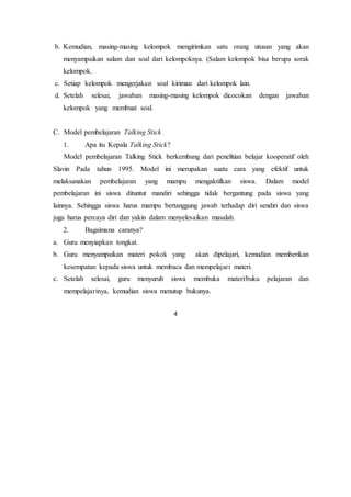 4
b. Kemudian, masing-masing kelompok mengirimkan satu orang utusan yang akan
menyampaikan salam dan soal dari kelompoknya. (Salam kelompok bisa berupa sorak
kelompok.
c. Setiap kelompok mengerjakan soal kiriman dari kelompok lain.
d. Setelah selesai, jawaban masing-masing kelompok dicocokan dengan jawaban
kelompok yang membuat soal.
C. Model pembelajaran Talking Stick
1. Apa itu Kepala Talking Stick?
Model pembelajaran Talking Stick berkembang dari penelitian belajar kooperatif oleh
Slavin Pada tahun 1995. Model ini merupakan suatu cara yang efektif untuk
melaksanakan pembelajaran yang mampu mengaktifkan siswa. Dalam model
pembelajaran ini siswa dituntut mandiri sehingga tidak bergantung pada siswa yang
lainnya. Sehingga siswa harus mampu bertanggung jawab terhadap diri sendiri dan siswa
juga harus percaya diri dan yakin dalam menyelesaikan masalah.
2. Bagaimana caranya?
a. Guru menyiapkan tongkat.
b. Guru menyampaikan materi pokok yang akan dipelajari, kemudian memberikan
kesempatan kepada siswa untuk membaca dan mempelajari materi.
c. Setelah selesai, guru menyuruh siswa membuka materi/buku pelajaran dan
mempelajarinya, kemudian siswa menutup bukunya.
 