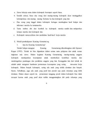 6
a. Siswa bekerja sama dalam kelompok berempat seperti biasa.
b. Setelah selesai, biasa dua orang dari masing-masing kelompok akan meninggalkan
kelompoknya dan masing- masing bertamu ke dua kelompok yang lain
c. Dua orang yang tinggal dalam kelompok bertugas membagikan hasil belajar dan
informasi mereka ke tamumereka.
d. Tamu mohon diri dan kembali ke kelompok mereka sendiri dan melaporkan
temuan mereka dari kelompok lain.
e. Kelompok mencocokkan dan membahas hasil-hasil kerja mereka
E. Model pembelajaran Kancing Gemerincing
1. Apa itu Kancing Gemerincing?
Teknik belajar-mengajar Kancing Gemerincing dikembangkan oleh Spencer
Kagan (1992). Teknik ini bisa digunakan dalam semua mata pelajaran dan untuk semua
tingkatan usia siswa. Dalam kegiatan Kancing Gemerincing, masing-masing anggota
kelompok mendapatkan kesempatan untuk memberikan kontribusi mereka dan
mendengarkan pandangan dan pemikiran anggota yang lain. Keunggulan lain dari teknik ini
adalah untuk mengatasi hambatan pemerataan kesempatan yang sering mewarnai kerja
kelompok. Dalam banyak kelompok, sering ada anak yang terlalu dominan dan banyak
bicara. Sebaliknya, juga ada anak yang pasif dan pasrah saja pada rekannya yang lebih
dominan. Dalam situasi seperti ini, pemerataan tanggung jawab dalam kelompok bisa tidak
tercapai karena anak yang pasif akan terlalu menggantungkan diri pada rekannya yang
 