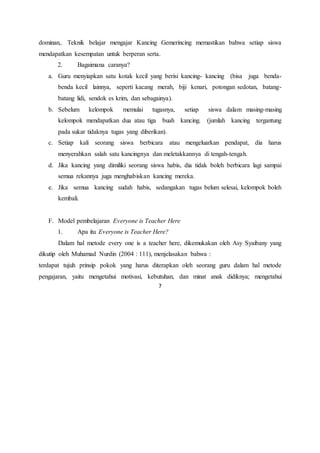 7
dominan,. Teknik belajar mengajar Kancing Gemerincing memastikan bahwa setiap siswa
mendapatkan kesempatan untuk berperan serta.
2. Bagaimana caranya?
a. Guru menyiapkan satu kotak kecil yang berisi kancing- kancing (bisa juga benda-
benda kecil lainnya, seperti kacang merah, biji kenari, potongan sedotan, batang-
batang lidi, sendok es krim, dan sebagainya).
b. Sebelum kelompok memulai tugasnya, setiap siswa dalam masing-masing
kelompok mendapatkan dua atau tiga buah kancing. (jumlah kancing tergantung
pada sukar tidaknya tugas yang diberikan).
c. Setiap kali seorang siswa berbicara atau mengeluarkan pendapat, dia harus
menyerahkan salah satu kancingnya dan meletakkannya di tengah-tengah.
d. Jika kancing yang dimiliki seorang siswa habis, dia tidak boleh berbicara lagi sampai
semua rekannya juga menghabiskan kancing mereka.
e. Jika semua kancing sudah habis, sedangakan tugas belum selesai, kelompok boleh
kembali.
F. Model pembelajaran Everyone is Teacher Here
1. Apa itu Everyone is Teacher Here?
Dalam hal metode every one is a teacher here, dikemukakan oleh Asy Syaibany yang
dikutip oleh Muhamad Nurdin (2004 : 111), menjelasakan bahwa :
terdapat tujuh prinsip pokok yang harus diterapkan oleh seorang guru dalam hal metode
pengajaran, yaitu mengetahui motivasi, kebutuhan, dan minat anak didiknya; mengetahui
 