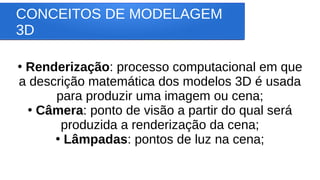 CONCEITOS DE MODELAGEM
3D
●
Renderização: processo computacional em que
a descrição matemática dos modelos 3D é usada
para produzir uma imagem ou cena;
●
Câmera: ponto de visão a partir do qual será
produzida a renderização da cena;
●
Lâmpadas: pontos de luz na cena;
 