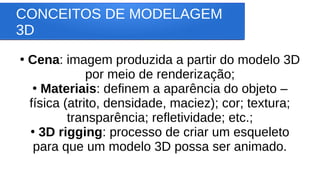 CONCEITOS DE MODELAGEM
3D
●
Cena: imagem produzida a partir do modelo 3D
por meio de renderização;
●
Materiais: definem a aparência do objeto –
física (atrito, densidade, maciez); cor; textura;
transparência; refletividade; etc.;
●
3D rigging: processo de criar um esqueleto
para que um modelo 3D possa ser animado.
 