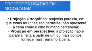 PROJEÇÕES USADAS EM
MODELAGEM
●
Projeção Ortográfica: projeção paralela, em
que todas as linhas são paralelas; não apresenta
a cena como o olho humano perceberia;
●
Projeção em perspectiva: a projeção não é
paralela; feita a partir de um ou mais pontos;
fornece mais realismo à cena.
 