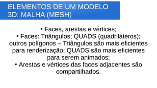 ELEMENTOS DE UM MODELO
3D: MALHA (MESH)
●
Faces, arestas e vértices;
●
Faces: Triângulos; QUADS (quadriláteros);
outros polígonos – Triângulos são mais eficientes
para renderização; QUADS são mais eficientes
para serem animados;
●
Arestas e vértices das faces adjacentes são
compartilhados.
 