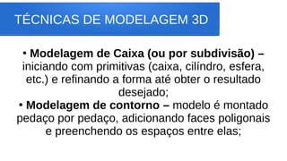 TÉCNICAS DE MODELAGEM 3D
●
Modelagem de Caixa (ou por subdivisão) –
iniciando com primitivas (caixa, cilíndro, esfera,
etc.) e refinando a forma até obter o resultado
desejado;
●
Modelagem de contorno – modelo é montado
pedaço por pedaço, adicionando faces poligonais
e preenchendo os espaços entre elas;
 