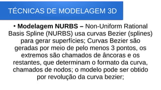 TÉCNICAS DE MODELAGEM 3D
●
Modelagem NURBS – Non-Uniform Rational
Basis Spline (NURBS) usa curvas Bezier (splines)
para gerar superfícies; Curvas Bezier são
geradas por meio de pelo menos 3 pontos, os
extremos são chamados de âncoras e os
restantes, que determinam o formato da curva,
chamados de nodos; o modelo pode ser obtido
por revolução da curva bezier;
 