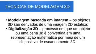 TÉCNICAS DE MODELAGEM 3D
●
Modelagem baseada em imagem – os objetos
3D são derivados de uma imagem 2D estática;
●
Digitalização 3D – processo em que um objeto
ou uma cena 3d é convertida em uma
representação matemática por meio de um
dispositivo de escaneamento 3D.
 