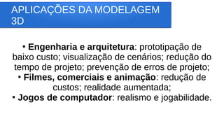 APLICAÇÕES DA MODELAGEM
3D
●
Engenharia e arquitetura: prototipação de
baixo custo; visualização de cenários; redução do
tempo de projeto; prevenção de erros de projeto;
●
Filmes, comerciais e animação: redução de
custos; realidade aumentada;
●
Jogos de computador: realismo e jogabilidade.
 