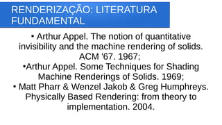 RENDERIZAÇÃO: LITERATURA
FUNDAMENTAL
●
Arthur Appel. The notion of quantitative
invisibility and the machine rendering of solids.
ACM '67. 1967;
●
Arthur Appel. Some Techniques for Shading
Machine Renderings of Solids. 1969;
●
Matt Pharr & Wenzel Jakob & Greg Humphreys.
Physically Based Rendering: from theory to
implementation. 2004.
 
