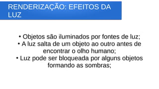 RENDERIZAÇÃO: EFEITOS DA
LUZ
●
Objetos são iluminados por fontes de luz;
●
A luz salta de um objeto ao outro antes de
encontrar o olho humano;
●
Luz pode ser bloqueada por alguns objetos
formando as sombras;
 