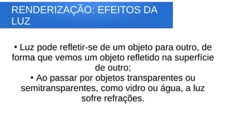 RENDERIZAÇÃO: EFEITOS DA
LUZ
●
Luz pode refletir-se de um objeto para outro, de
forma que vemos um objeto refletido na superfície
de outro;
●
Ao passar por objetos transparentes ou
semitransparentes, como vidro ou água, a luz
sofre refrações.
 