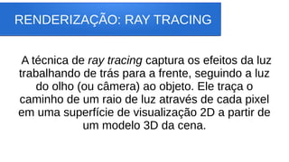 RENDERIZAÇÃO: RAY TRACING
A técnica de ray tracing captura os efeitos da luz
trabalhando de trás para a frente, seguindo a luz
do olho (ou câmera) ao objeto. Ele traça o
caminho de um raio de luz através de cada pixel
em uma superfície de visualização 2D a partir de
um modelo 3D da cena.
 